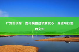 广州市侦探：如何挽回出轨女友心：真诚与行动的交织