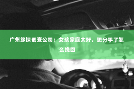 广州缘探调查公司：女孩家庭太好，想分手了怎么挽回