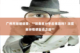广州市婚姻调查：**双鱼男分手后挽回吗？深度解析情感复合之路**