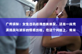 广州侦探：女生出轨后挽回男朋友，这是一段充满挑战与波折的情感历程。在这个问题上，我采访了多位情感专家，结合实际案例，为大家分享一些挽回男朋友的实用建议。