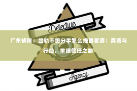 广州侦探：出轨不想分手怎么挽回老婆：真诚与行动，重建信任之路