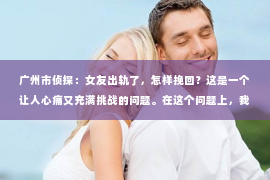 广州市侦探：女友出轨了，怎样挽回？这是一个让人心痛又充满挑战的问题。在这个问题上，我并不是一个情感专家，但我可以分享一些我在实践中总结的经验和看法。