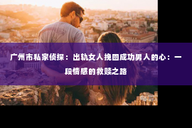 广州市私家侦探：出轨女人挽回成功男人的心：一段情感的救赎之路
