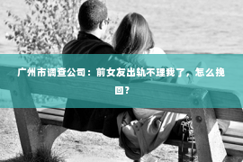 广州市调查公司：前女友出轨不理我了，怎么挽回？