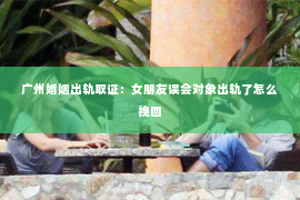 广州婚姻出轨取证：女朋友误会对象出轨了怎么挽回