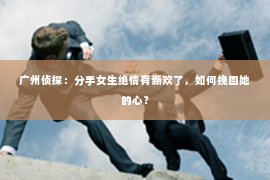 广州侦探：分手女生绝情有新欢了，如何挽回她的心？