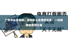 广州市私家侦探：出轨怎么去挽回前妻：一段婚姻的救赎之路