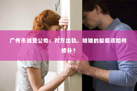 广州市调查公司：对方出轨，婚姻的裂痕该如何修补？