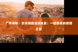 广州侦探：女孩挽回出轨男友：一段情感的救赎之路