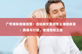 广州缘探婚姻调查：出轨被女友抓怎么挽回男友：真诚与行动，重建信任之路