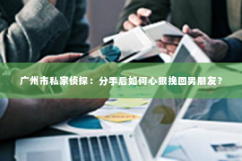 广州市私家侦探：分手后如何心狠挽回男朋友？