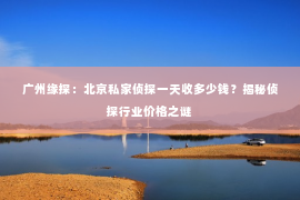 广州缘探：北京私家侦探一天收多少钱？揭秘侦探行业价格之谜