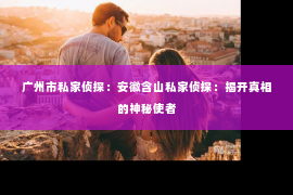 广州市私家侦探：安徽含山私家侦探：揭开真相的神秘使者