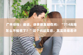 广州侦探：最近，很多朋友都在问：“714高炮怎么不催收了？”这个问题背后，其实隐藏着许多关于金融监管、市场变化和消费者权益保护的话题。今天，我就来和大家聊聊这个现象背后的原因。