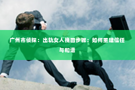广州市侦探：出轨女人挽回步骤：如何重建信任与和谐