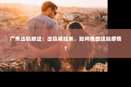 广州出轨取证：出轨被拉黑，如何挽回这段感情？