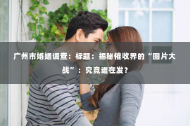 广州市婚姻调查：标题：揭秘催收界的“图片大战”：究竟谁在发？