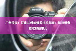 广州侦探：甘肃兰州的催收机构揭秘：探寻债务催收那些事儿