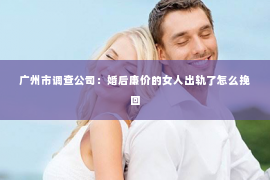 广州市调查公司：婚后廉价的女人出轨了怎么挽回
