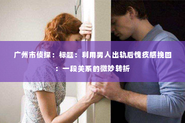 广州市侦探：标题：利用男人出轨后愧疚感挽回：一段关系的微妙转折