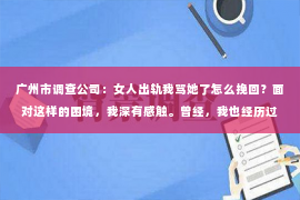 广州市调查公司：女人出轨我骂她了怎么挽回？面对这样的困境，我深有感触。曾经，我也经历过类似的痛苦，今天就来和大家分享一下我的经历和感悟。