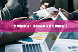 广州婚姻取证：出轨后要说什么挽回前任