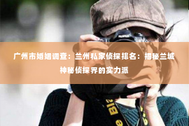广州市婚姻调查：兰州私家侦探排名：揭秘兰城神秘侦探界的实力派
