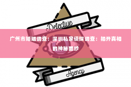 广州市婚姻调查：深圳私家侦探调查：揭开真相的神秘面纱