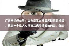 广州市侦探公司：出轨后怎么挽回男朋友的婚姻，这是一个让人心痛而又充满挑战的问题。在这个问题上，我愿意分享一些我的经验和看法，希望能给你带来一些启示。