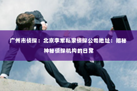 广州市侦探：北京李军私家侦探公司地址：揭秘神秘侦探机构的日常