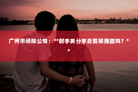 广州市侦探公司：**射手男分手后能被挽回吗？**