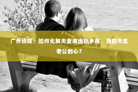 广州侦探：如何化解夫妻间出轨矛盾，挽回失足老公的心？