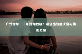 广州缘探：十年婚姻危机：老公出轨的决定与挽回之路